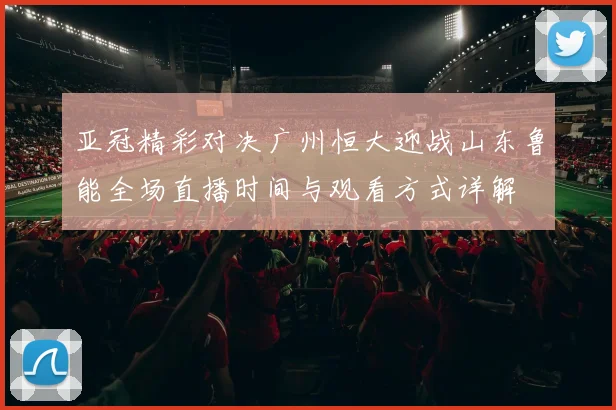 亚冠精彩对决广州恒大迎战山东鲁能全场直播时间与观看方式详解