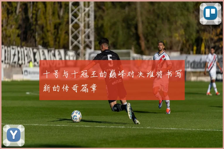 十号与十冠王的巅峰对决谁将书写新的传奇篇章
