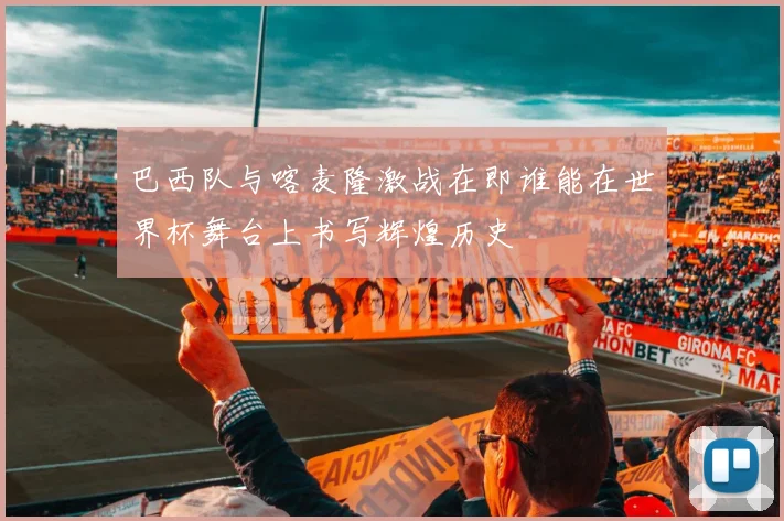 巴西队与喀麦隆激战在即谁能在世界杯舞台上书写辉煌历史