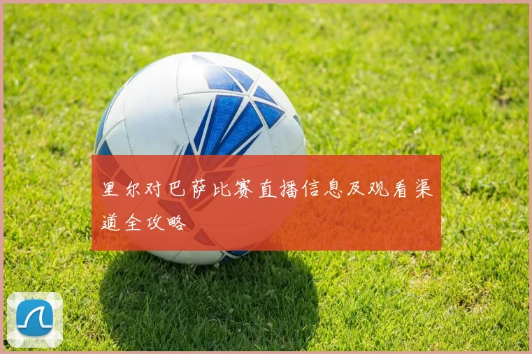 里尔对巴萨比赛直播信息及观看渠道全攻略