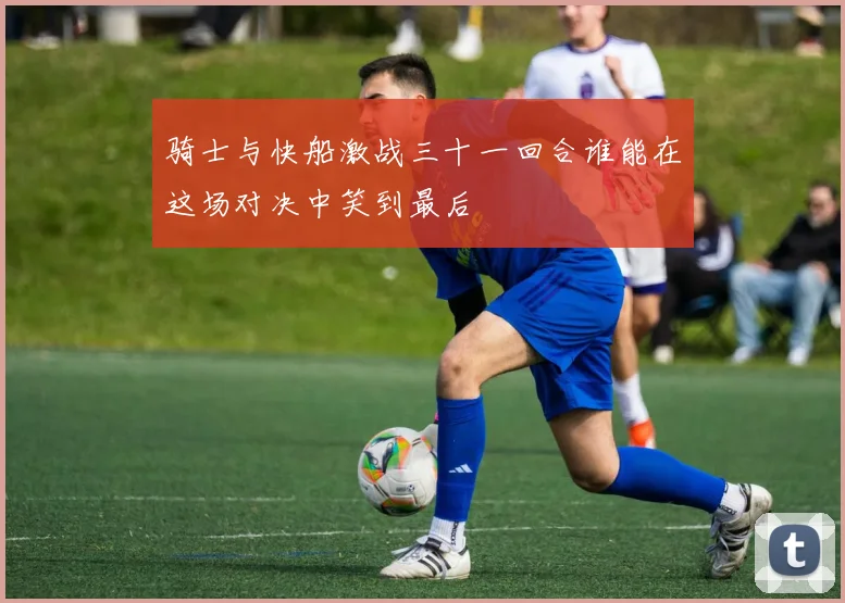 骑士与快船激战三十一回合谁能在这场对决中笑到最后