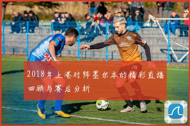 2018年上港对阵墨尔本的精彩直播回顾与赛后分析