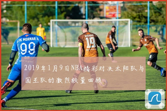 2019年1月9日NBA精彩对决太阳队与国王队的激烈较量回顾