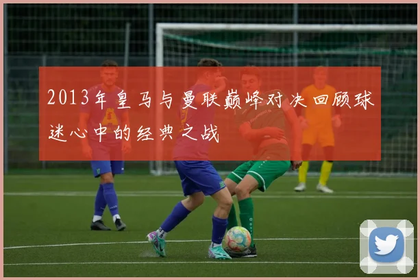 2013年皇马与曼联巅峰对决回顾球迷心中的经典之战