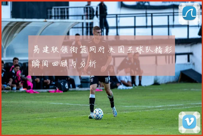 易建联领衔篮网对决国王球队精彩瞬间回顾与分析