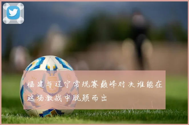 福建与辽宁常规赛巅峰对决谁能在这场激战中脱颖而出