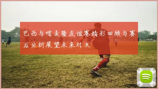 巴西与喀麦隆友谊赛精彩回顾与赛后分析展望未来对决