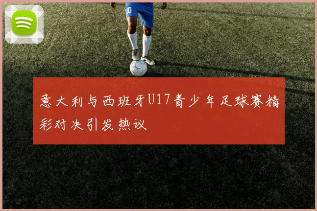 意大利与西班牙U17青少年足球赛精彩对决引发热议