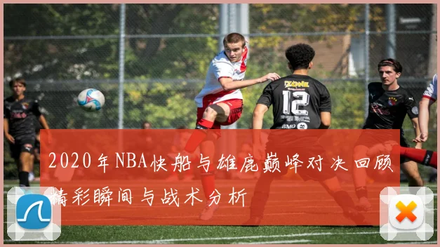 2020年NBA快船与雄鹿巅峰对决回顾精彩瞬间与战术分析