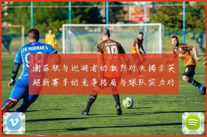 谢菲联与巡游者的激烈对决揭示英超新赛季的竞争格局与球队实力对比