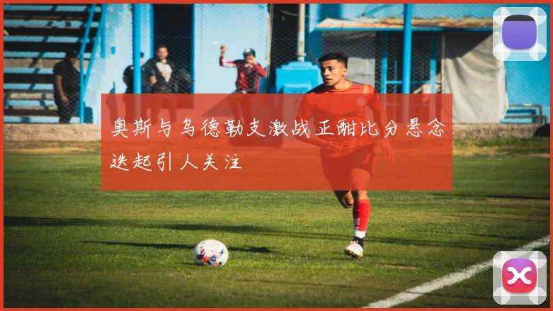 奥斯与乌德勒支激战正酣比分悬念迭起引人关注